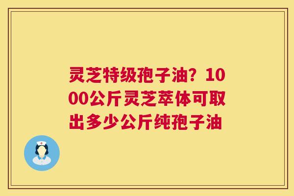 灵芝特级孢子油？1000公斤灵芝萃体可取出多少公斤纯孢子油
