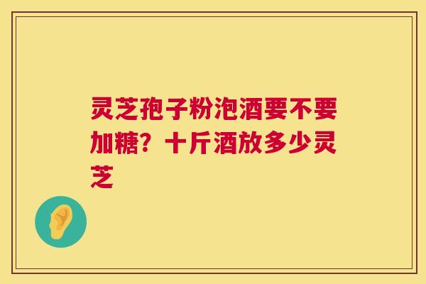 灵芝孢子粉泡酒要不要加糖?十斤酒放多少灵芝 灵芝孢子粉泡酒要不要加糖?十斤酒放多少灵芝