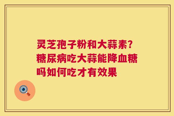 灵芝孢子粉和大蒜素?吃大蒜能降吗如何吃才有效果 灵芝孢子粉和大蒜素?吃大蒜能降吗如何吃才有效果