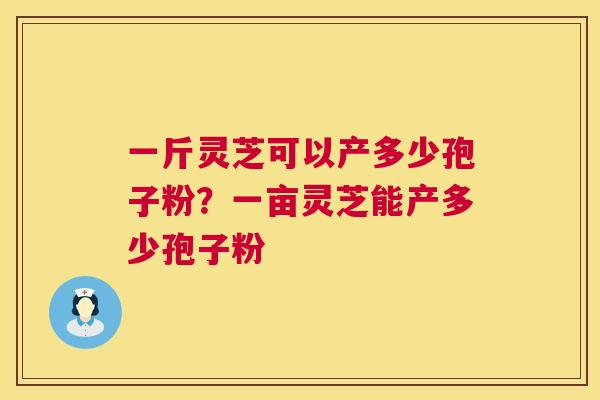 一斤灵芝可以产多少孢子粉?一亩灵芝能产多少孢子粉 一斤灵芝可以产多少孢子粉?一亩灵芝能产多少孢子粉