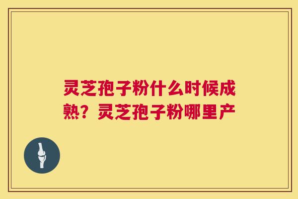 灵芝孢子粉什么时候成熟？灵芝孢子粉哪里产