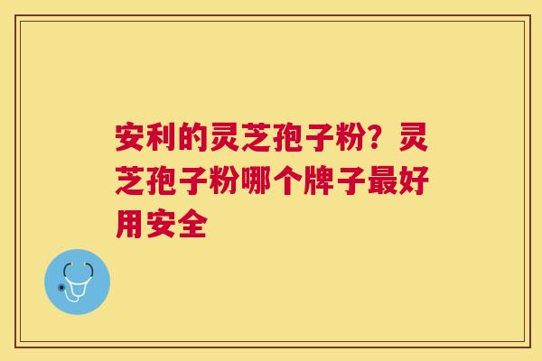 安利的灵芝孢子粉？灵芝孢子粉哪个牌子好用安全