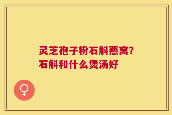 灵芝孢子粉石斛燕窝?石斛和什么煲汤好 灵芝孢子粉石斛燕窝?石斛和什么煲汤好