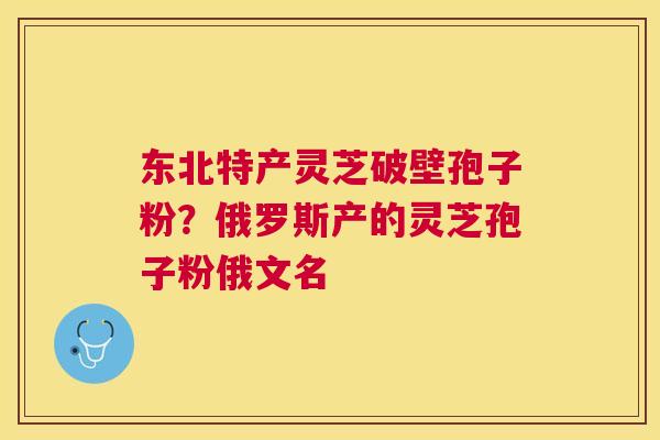 东北特产灵芝破壁孢子粉?俄罗斯产的灵芝孢子粉俄文名 东北特产灵芝破壁孢子粉?俄罗斯产的灵芝孢子粉俄文名