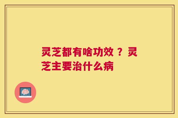 灵芝都有啥功效 ？灵芝主要什么
