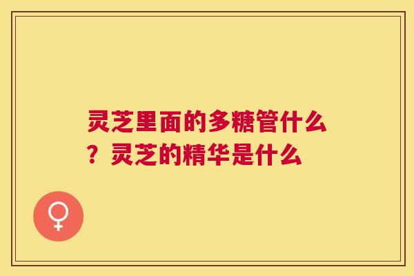 灵芝里面的多糖管什么?灵芝的精华是什么 灵芝里面的多糖管什么?灵芝的精华是什么