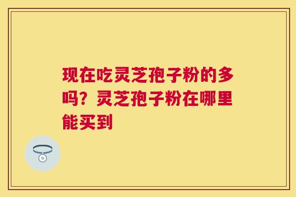现在吃灵芝孢子粉的多吗?灵芝孢子粉在哪里能买到 现在吃灵芝孢子粉的多吗?灵芝孢子粉在哪里能买到