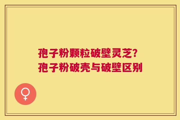 孢子粉颗粒破壁灵芝？孢子粉破壳与破壁区别
