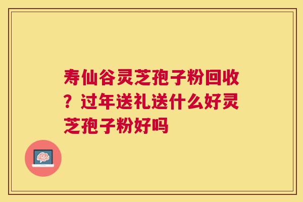 寿仙谷灵芝孢子粉回收?过年送礼送什么好灵芝孢子粉好吗 寿仙谷灵芝孢子粉回收?过年送礼送什么好灵芝孢子粉好吗
