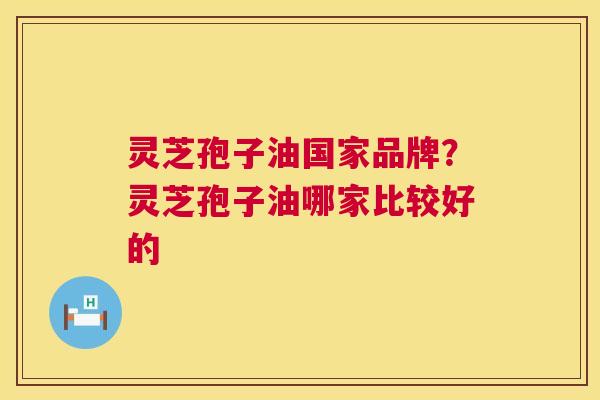 灵芝孢子油国家品牌?灵芝孢子油哪家比较好的 灵芝孢子油国家品牌?灵芝孢子油哪家比较好的