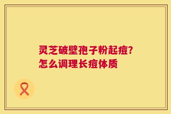 灵芝破壁孢子粉起痘?怎么调理长痘体质 灵芝破壁孢子粉起痘?怎么调理长痘体质