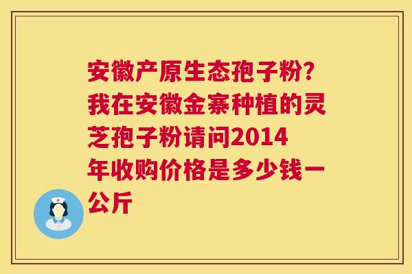 安徽产原生态孢子粉?我在安徽金寨种植的灵芝孢子粉请问2014年收购价格是多少钱一公斤 安徽产原生态孢子粉?我在安徽金寨种植的灵芝孢子粉请问2014年收购价格是多少钱一公斤