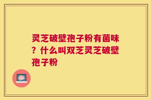 灵芝破壁孢子粉有菌味？什么叫双芝灵芝破壁孢子粉