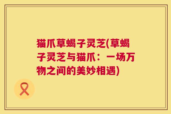 猫爪草蝎子灵芝(草蝎子灵芝与猫爪:一场万物之间的美妙相遇) 猫爪草蝎子灵芝(草蝎子灵芝与猫爪:一场万物之间的美妙相遇)
