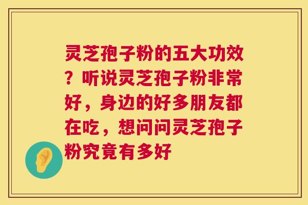 灵芝孢子粉的五大功效？听说灵芝孢子粉非常好，身边的好多朋友都在吃，想问问灵芝孢子粉究竟有多好