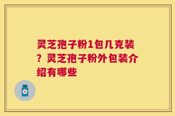 灵芝孢子粉1包几克装?灵芝孢子粉外包装介绍有哪些 灵芝孢子粉1包几克装?灵芝孢子粉外包装介绍有哪些