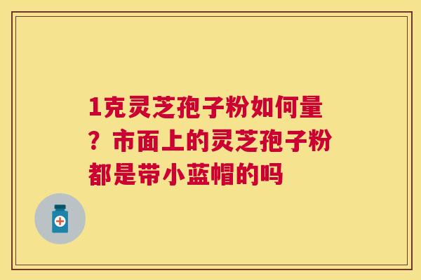 1克灵芝孢子粉如何量？市面上的灵芝孢子粉都是带小蓝帽的吗