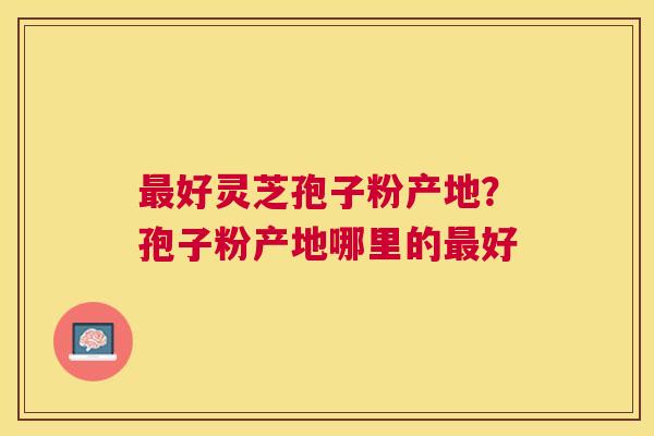 好灵芝孢子粉产地？孢子粉产地哪里的好