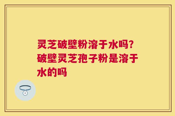 灵芝破壁粉溶于水吗?破壁灵芝孢子粉是溶于水的吗 灵芝破壁粉溶于水吗?破壁灵芝孢子粉是溶于水的吗