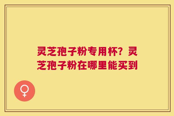 灵芝孢子粉专用杯?灵芝孢子粉在哪里能买到 灵芝孢子粉专用杯?灵芝孢子粉在哪里能买到