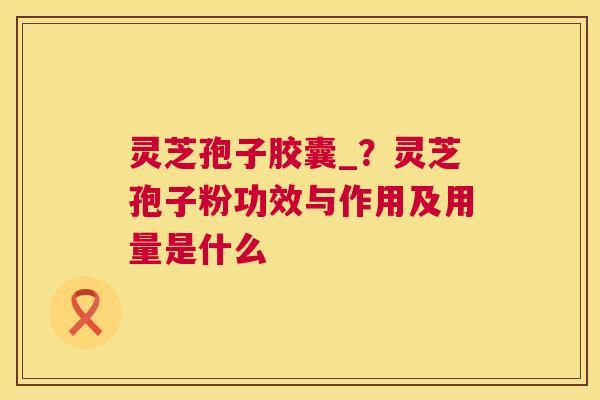 灵芝孢子胶囊_？灵芝孢子粉功效与作用及用量是什么