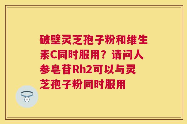 破壁灵芝孢子粉和维生素C同时服用?请问人参皂苷Rh2可以与灵芝孢子粉同时服用 破壁灵芝孢子粉和维生素C同时服用?请问人参皂苷Rh2可以与灵芝孢子粉同时服用