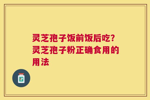 灵芝孢子饭前饭后吃?灵芝孢子粉正确食用的用法 灵芝孢子饭前饭后吃?灵芝孢子粉正确食用的用法