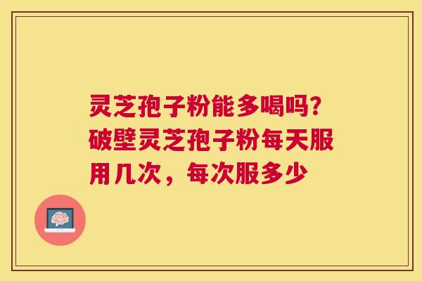 灵芝孢子粉能多喝吗？破壁灵芝孢子粉每天服用几次，每次服多少