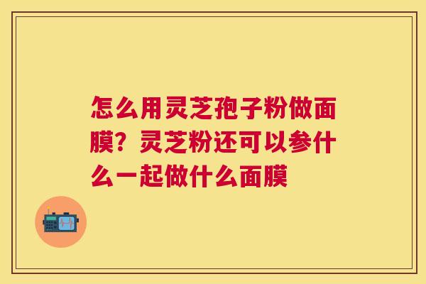 怎么用灵芝孢子粉做面膜？灵芝粉还可以参什么一起做什么面膜