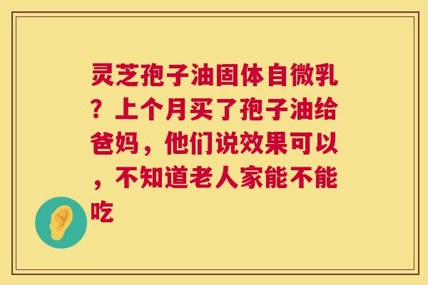 灵芝孢子油固体自微乳？上个月买了孢子油给爸妈，他们说效果可以，不知道老人家能不能吃