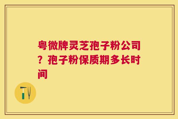 粤微牌灵芝孢子粉公司?孢子粉保质期多长时间 粤微牌灵芝孢子粉公司?孢子粉保质期多长时间