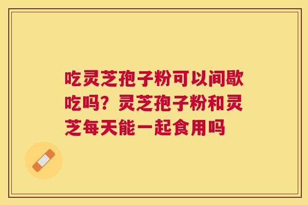 吃灵芝孢子粉可以间歇吃吗？灵芝孢子粉和灵芝每天能一起食用吗