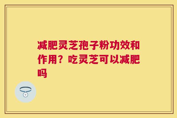 灵芝孢子粉功效和作用？吃灵芝可以吗