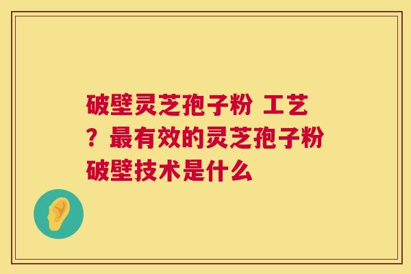 破壁灵芝孢子粉 工艺?有效的灵芝孢子粉破壁技术是什么 破壁灵芝孢子粉 工艺?有效的灵芝孢子粉破壁技术是什么