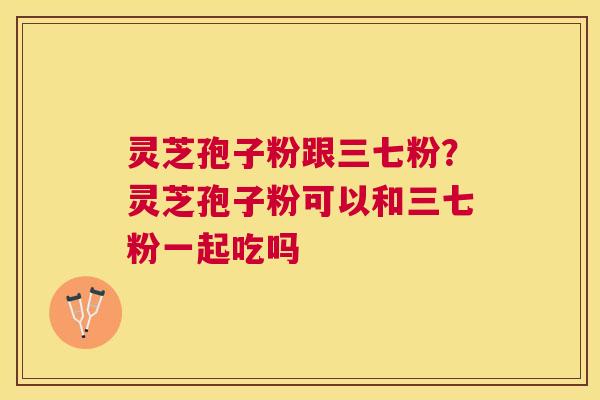灵芝孢子粉跟三七粉？灵芝孢子粉可以和三七粉一起吃吗