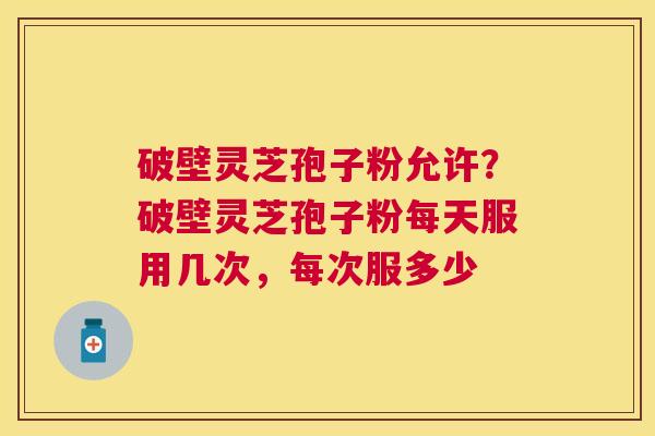 破壁灵芝孢子粉允许?破壁灵芝孢子粉每天服用几次,每次服多少 破壁灵芝孢子粉允许?破壁灵芝孢子粉每天服用几次,每次服多少