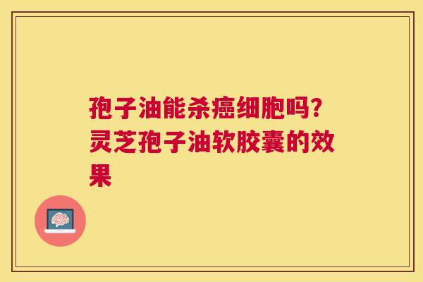 孢子油能杀细胞吗?灵芝孢子油软胶囊的效果 孢子油能杀细胞吗?灵芝孢子油软胶囊的效果