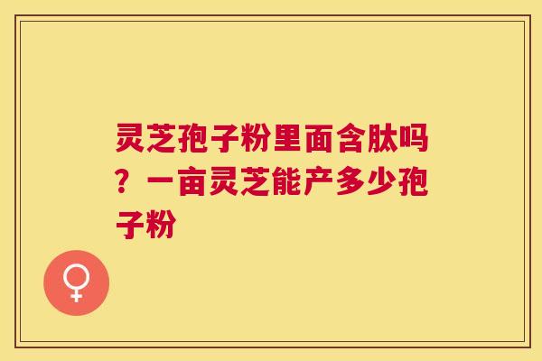 灵芝孢子粉里面含肽吗?一亩灵芝能产多少孢子粉 灵芝孢子粉里面含肽吗?一亩灵芝能产多少孢子粉