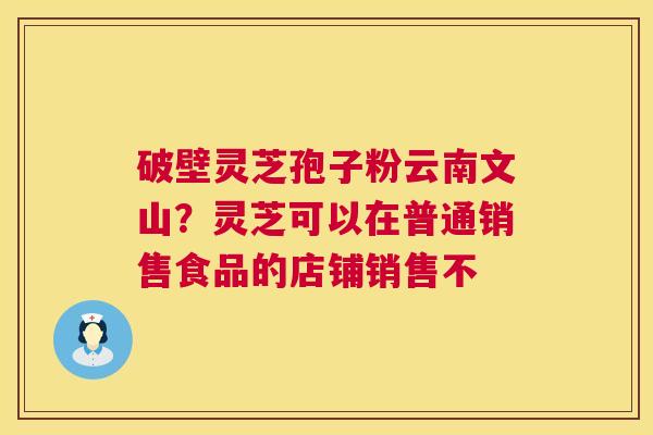 破壁灵芝孢子粉云南文山?灵芝可以在普通销售食品的店铺销售不 破壁灵芝孢子粉云南文山?灵芝可以在普通销售食品的店铺销售不