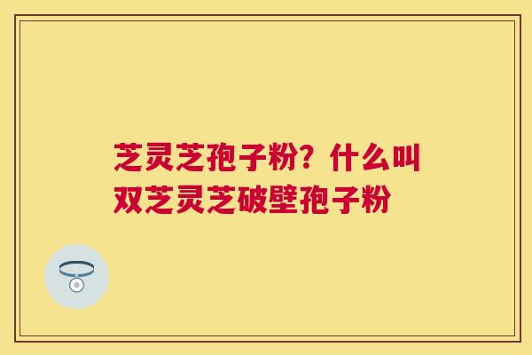 芝灵芝孢子粉?什么叫双芝灵芝破壁孢子粉 芝灵芝孢子粉?什么叫双芝灵芝破壁孢子粉