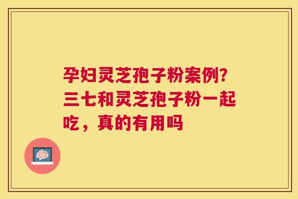 孕妇灵芝孢子粉案例?三七和灵芝孢子粉一起吃,真的有用吗 孕妇灵芝孢子粉案例?三七和灵芝孢子粉一起吃,真的有用吗
