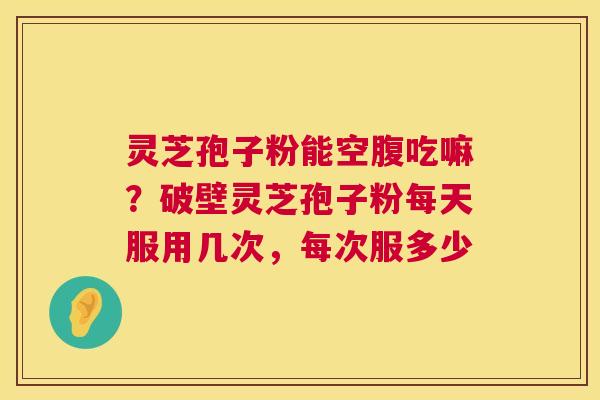 灵芝孢子粉能空腹吃嘛？破壁灵芝孢子粉每天服用几次，每次服多少