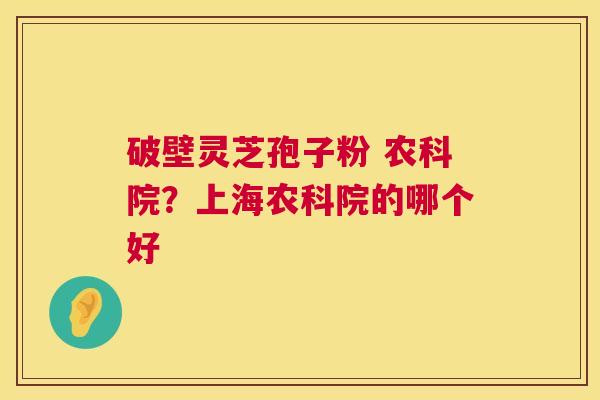 破壁灵芝孢子粉 农科院?上海农科院的哪个好 破壁灵芝孢子粉 农科院?上海农科院的哪个好