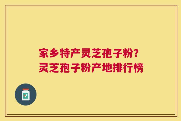 家乡特产灵芝孢子粉？灵芝孢子粉产地排行榜