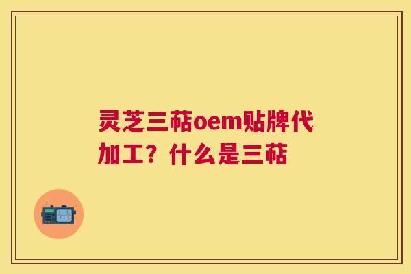 灵芝三萜oem贴牌代加工？什么是三萜