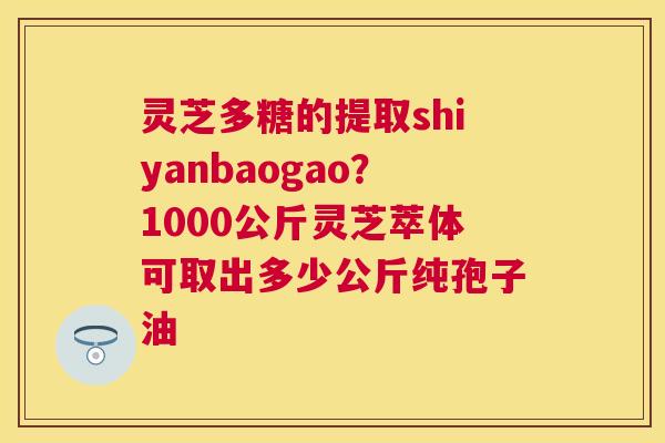灵芝多糖的提取shiyanbaogao?1000公斤灵芝萃体可取出多少公斤纯孢子油 灵芝多糖的提取shiyanbaogao?1000公斤灵芝萃体可取出多少公斤纯孢子油