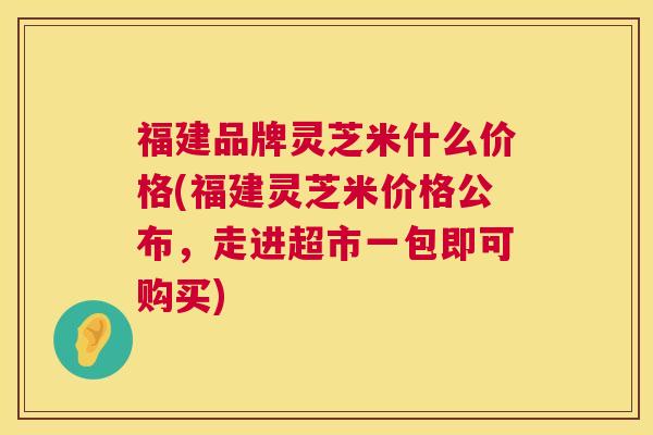 福建品牌灵芝米什么价格(福建灵芝米价格公布,走进超市一包即可购买) 福建品牌灵芝米什么价格(福建灵芝米价格公布,走进超市一包即可购买)