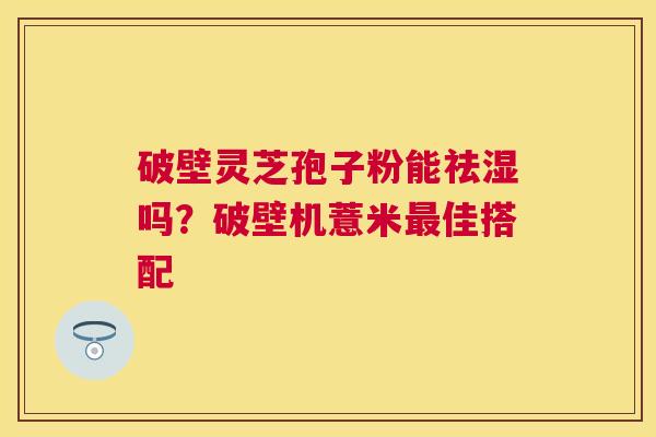 破壁灵芝孢子粉能祛湿吗？破壁机薏米佳搭配