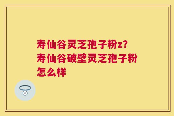 寿仙谷灵芝孢子粉z？寿仙谷破壁灵芝孢子粉怎么样