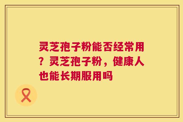 灵芝孢子粉能否经常用?灵芝孢子粉,健康人也能长期服用吗 灵芝孢子粉能否经常用?灵芝孢子粉,健康人也能长期服用吗